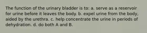 The function of the <a href='https://www.questionai.com/knowledge/kb9SdfFdD9-urinary-bladder' class='anchor-knowledge'>urinary bladder</a> is to: a. serve as a reservoir for urine before it leaves the body. b. expel urine from the body, aided by the urethra. c. help concentrate the urine in periods of dehydration. d. do both A and B.