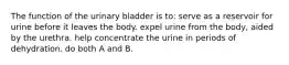 The function of the urinary bladder is to: serve as a reservoir for urine before it leaves the body. expel urine from the body, aided by the urethra. help concentrate the urine in periods of dehydration. do both A and B.