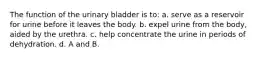 The function of the urinary bladder is to: a. serve as a reservoir for urine before it leaves the body. b. expel urine from the body, aided by the urethra. c. help concentrate the urine in periods of dehydration. d. A and B.