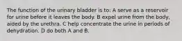 The function of the urinary bladder is to: A serve as a reservoir for urine before it leaves the body. B expel urine from the body, aided by the urethra. C help concentrate the urine in periods of dehydration. D do both A and B.