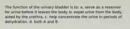 The function of the urinary bladder is to: a. serve as a reservoir for urine before it leaves the body. b. expel urine from the body, aided by the urethra. c. help concentrate the urine in periods of dehydration. d. both A and B.