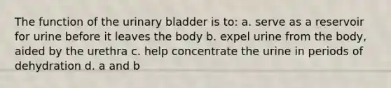 The function of the <a href='https://www.questionai.com/knowledge/kb9SdfFdD9-urinary-bladder' class='anchor-knowledge'>urinary bladder</a> is to: a. serve as a reservoir for urine before it leaves the body b. expel urine from the body, aided by the urethra c. help concentrate the urine in periods of dehydration d. a and b