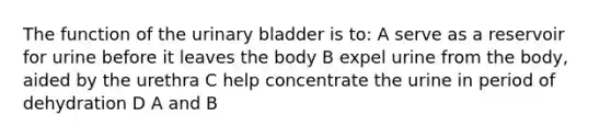 The function of the urinary bladder is to: A serve as a reservoir for urine before it leaves the body B expel urine from the body, aided by the urethra C help concentrate the urine in period of dehydration D A and B