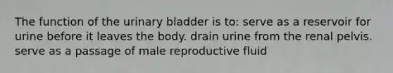 The function of the <a href='https://www.questionai.com/knowledge/kb9SdfFdD9-urinary-bladder' class='anchor-knowledge'>urinary bladder</a> is to: serve as a reservoir for urine before it leaves the body. drain urine from the renal pelvis. serve as a passage of male reproductive fluid