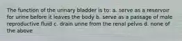 The function of the urinary bladder is to: a. serve as a reservoir for urine before it leaves the body b. serve as a passage of male reproductive fluid c. drain urine from the renal pelvis d. none of the above