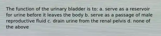 The function of the urinary bladder is to: a. serve as a reservoir for urine before it leaves the body b. serve as a passage of male reproductive fluid c. drain urine from the renal pelvis d. none of the above