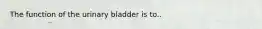 The function of the urinary bladder is to..