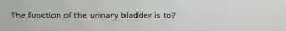 The function of the urinary bladder is to?