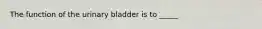 The function of the urinary bladder is to _____