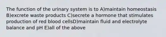 The function of the urinary system is to A)maintain homeostasis B)excrete waste products C)secrete a hormone that stimulates production of red blood cellsD)maintain fluid and electrolyte balance and pH E)all of the above