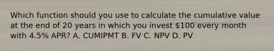 Which function should you use to calculate the cumulative value at the end of 20 years in which you invest 100 every month with 4.5% APR? A. CUMIPMT B. FV C. NPV D. PV