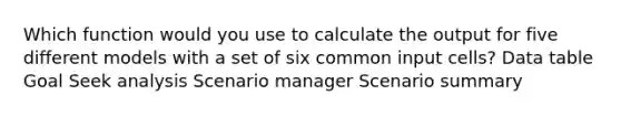 Which function would you use to calculate the output for five different models with a set of six common input cells? Data table Goal Seek analysis Scenario manager Scenario summary