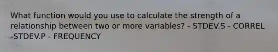 What function would you use to calculate the strength of a relationship between two or more variables? - STDEV.S - CORREL -STDEV.P - FREQUENCY