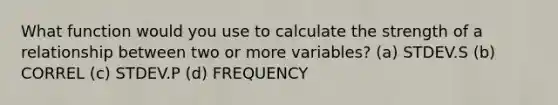 What function would you use to calculate the strength of a relationship between two or more variables? (a) STDEV.S (b) CORREL (c) STDEV.P (d) FREQUENCY