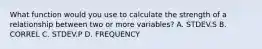 What function would you use to calculate the strength of a relationship between two or more variables? A. STDEV.S B. CORREL C. STDEV.P D. FREQUENCY