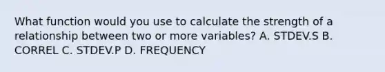 What function would you use to calculate the strength of a relationship between two or more variables? A. STDEV.S B. CORREL C. STDEV.P D. FREQUENCY