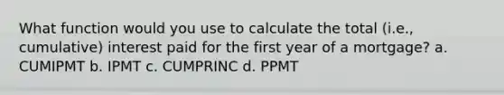 What function would you use to calculate the total (i.e., cumulative) interest paid for the first year of a mortgage? a. CUMIPMT b. IPMT c. CUMPRINC d. PPMT