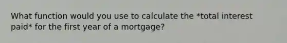 What function would you use to calculate the *total interest paid* for the first year of a mortgage?