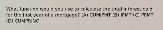 What function would you use to calculate the total interest paid for the first year of a mortgage? (A) CUMIPMT (B) IPMT (C) PPMT (D) CUMPRINC