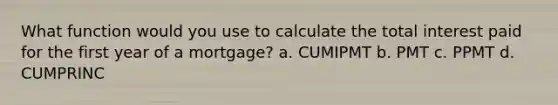 What function would you use to calculate the total interest paid for the first year of a mortgage? a. CUMIPMT b. PMT c. PPMT d. CUMPRINC