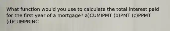 What function would you use to calculate the total interest paid for the first year of a mortgage? a)CUMIPMT (b)PMT (c)PPMT (d)CUMPRINC