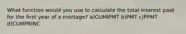 What function would you use to calculate the total interest paid for the first year of a mortage? a)CUMIPMT b)PMT c)PPMT d)CUMPRINC