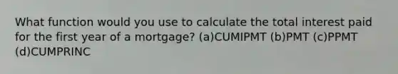 What function would you use to calculate the total interest paid for the first year of a mortgage? (a)CUMIPMT (b)PMT (c)PPMT (d)CUMPRINC