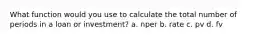 What function would you use to calculate the total number of periods in a loan or investment? a. nper b. rate c. pv d. fv