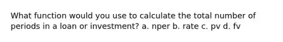 What function would you use to calculate the total number of periods in a loan or investment? a. nper b. rate c. pv d. fv