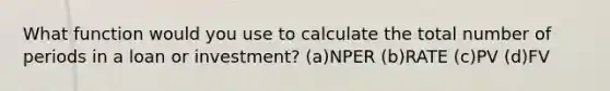 What function would you use to calculate the total number of periods in a loan or investment? (a)NPER (b)RATE (c)PV (d)FV