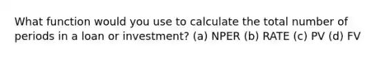 What function would you use to calculate the total number of periods in a loan or investment? (a) NPER (b) RATE (c) PV (d) FV