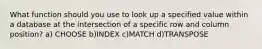 What function should you use to look up a specified value within a database at the intersection of a specific row and column position? a) CHOOSE b)INDEX c)MATCH d)TRANSPOSE