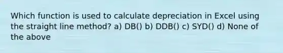 Which function is used to calculate depreciation in Excel using the straight line method? a) DB() b) DDB() c) SYD() d) None of the above