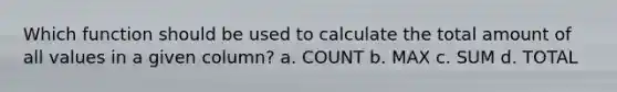 Which function should be used to calculate the total amount of all values in a given column? a. COUNT b. MAX c. SUM d. TOTAL