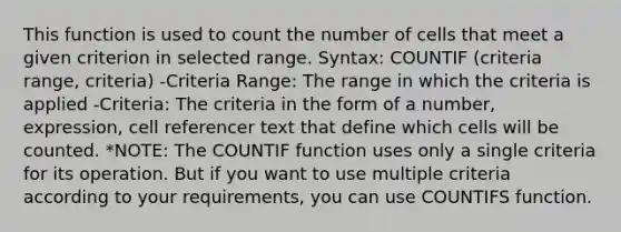 This function is used to count the number of cells that meet a given criterion in selected range. Syntax: COUNTIF (criteria range, criteria) -Criteria Range: The range in which the criteria is applied -Criteria: The criteria in the form of a number, expression, cell referencer text that define which cells will be counted. *NOTE: The COUNTIF function uses only a single criteria for its operation. But if you want to use multiple criteria according to your requirements, you can use COUNTIFS function.