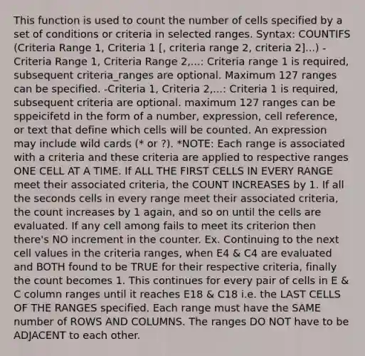 This function is used to count the number of cells specified by a set of conditions or criteria in selected ranges. Syntax: COUNTIFS (Criteria Range 1, Criteria 1 [, criteria range 2, criteria 2]...) -Criteria Range 1, Criteria Range 2,...: Criteria range 1 is required, subsequent criteria_ranges are optional. Maximum 127 ranges can be specified. -Criteria 1, Criteria 2,...: Criteria 1 is required, subsequent criteria are optional. maximum 127 ranges can be sppeicifetd in the form of a number, expression, cell reference, or text that define which cells will be counted. An expression may include wild cards (* or ?). *NOTE: Each range is associated with a criteria and these criteria are applied to respective ranges ONE CELL AT A TIME. If ALL THE FIRST CELLS IN EVERY RANGE meet their associated criteria, the COUNT INCREASES by 1. If all the seconds cells in every range meet their associated criteria, the count increases by 1 again, and so on until the cells are evaluated. If any cell among fails to meet its criterion then there's NO increment in the counter. Ex. Continuing to the next cell values in the criteria ranges, when E4 & C4 are evaluated and BOTH found to be TRUE for their respective criteria, finally the count becomes 1. This continues for every pair of cells in E & C column ranges until it reaches E18 & C18 i.e. the LAST CELLS OF THE RANGES specified. Each range must have the SAME number of ROWS AND COLUMNS. The ranges DO NOT have to be ADJACENT to each other.