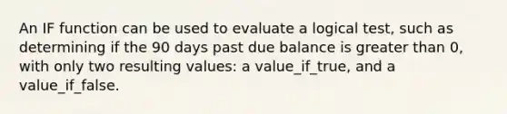 An IF function can be used to evaluate a logical test, such as determining if the 90 days past due balance is greater than 0, with only two resulting values: a value_if_true, and a value_if_false.