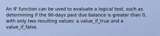 An IF function can be used to evaluate a logical test, such as determining if the 90-days past due balance is greater than 0, with only two resulting values: a value_if_true and a value_if_false.