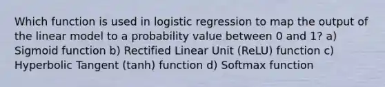 Which function is used in logistic regression to map the output of the linear model to a probability value between 0 and 1? a) Sigmoid function b) Rectified Linear Unit (ReLU) function c) Hyperbolic Tangent (tanh) function d) Softmax function