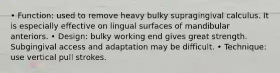 • Function: used to remove heavy bulky supragingival calculus. It is especially effective on lingual surfaces of mandibular anteriors. • Design: bulky working end gives great strength. Subgingival access and adaptation may be difficult. • Technique: use vertical pull strokes.