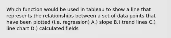 Which function would be used in tableau to show a line that represents the relationships between a set of data points that have been plotted (i.e. regression) A.) slope B.) trend lines C.) line chart D.) calculated fields