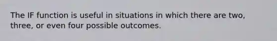 The IF function is useful in situations in which there are two, three, or even four possible outcomes.