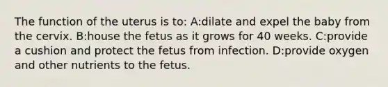 The function of the uterus is to: A:dilate and expel the baby from the cervix. B:house the fetus as it grows for 40 weeks. C:provide a cushion and protect the fetus from infection. D:provide oxygen and other nutrients to the fetus.