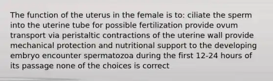 The function of the uterus in the female is to: ciliate the sperm into the uterine tube for possible fertilization provide ovum transport via peristaltic contractions of the uterine wall provide mechanical protection and nutritional support to the developing embryo encounter spermatozoa during the first 12-24 hours of its passage none of the choices is correct