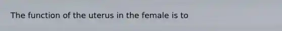 The function of the uterus in the female is to