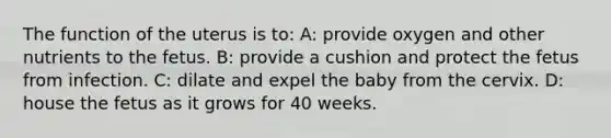 The function of the uterus is to: A: provide oxygen and other nutrients to the fetus. B: provide a cushion and protect the fetus from infection. C: dilate and expel the baby from the cervix. D: house the fetus as it grows for 40 weeks.