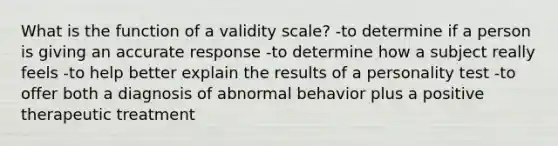 What is the function of a validity scale? -to determine if a person is giving an accurate response -to determine how a subject really feels -to help better explain the results of a personality test -to offer both a diagnosis of abnormal behavior plus a positive therapeutic treatment