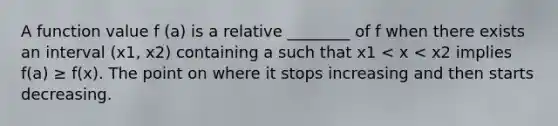 A function value f (a) is a relative ________ of f when there exists an interval (x1, x2) containing a such that x1 < x < x2 implies f(a) ≥ f(x). The point on where it stops increasing and then starts decreasing.