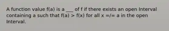 A function value f(a) is a ___ of f if there exists an open Interval containing a such that f(a) > f(x) for all x =/= a in the open Interval.