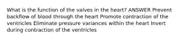 What is the function of the valves in the heart? ANSWER Prevent backflow of blood through the heart Promote contraction of the ventricles Eliminate pressure variances within the heart Invert during contraction of the ventricles